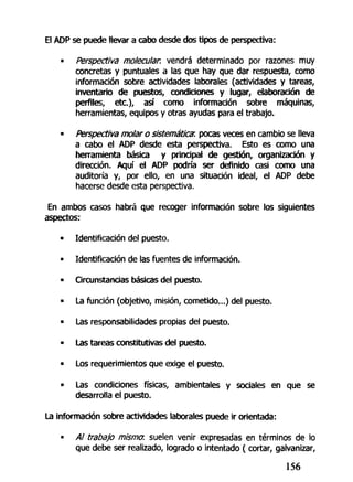 El ADP se puede llevar a cabo desde dos tipos de perspectiva:
• Perspectiva molecular, vendrá determinado por razones muy
concretas y puntuales a las que hay que dar respuesta, como
información sobre actividades laborales (actividades y tareas,
inventario de puestos, condiciones y lugar, elaboración de
perfiles, etc.), así como información sobre máquinas,
herramientas, equipos y otras ayudas para el trabajo.
• Perspectiva molar o sistemática: pocas veces en cambio se lleva
a cabo el ADP desde esta perspectiva. Esto es como una
herramienta básica y principal de gestión, organización y
dirección. Aquí el ADP podría ser definido casi como una
auditoría y, por ello, en una situación ideal, el ADP debe
hacerse desde esta perspectiva.
En ambos casos habrá que recoger información sobre los siguientes
aspectos:
• Identificación del puesto.
- Identificación de las fuentes de información.
• Circunstancias básicas del puesto.
- La función (objetivo, misión, cometido...) del puesto.
• Las responsabilidades propias del puesto.
- Las tareas constitutivas del puesto.
• Los requerimientos que exige el puesto.
• Las condiciones físicas, ambientales y sociales en que se
desarrolla el puesto.
La información sobre actividades laborales puede ir orientada:
• Al trabajo misma suelen venir expresadas en términos de lo
que debe ser realizado, logrado o intentado ( cortar, galvanizar,
156
 