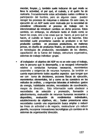 mezclar, limpiar...), también suele indicarse de qué modo se
lleva la actividad, el por qué, el cuándo, y el quién ha de
realizarla. Frecuentemente estas actividades suelen conllevar la
participación del hombre, pero en algunos casos pueden
recoger los procesos de máquinas o sistemas. En este caso, la
ejecución de un ADP suele venir motivada por la necesidad de
considerar críticamente el proceso de trabajo con la
intencionalidad de introducir cambios en dicho proceso. Estos
cambios, sin embargo, no afectarán tanto al modo como se
hacen las cosas, sino a las cosas que se hacen, al para qué se
hacen, al cuándo se hacen y a quién ha de hacerlas. Esta
necesidad suele presentarse cuando se producen o se han
producido cambios en procesos productivos, en materias
primas, en diseño de productos finales, en sistemas de control,
en tecnologías de producción, necesidades de los clientes,
capacitación de la fuerza del trabajo, estructura organizativa,
sistemas de trabajo individuo- grupo.
Al trabajador, el objetivo del ADP no es en este caso el trabajo,
sino la persona que lo desempeña, y se recogerá información
relativa a conductas humanas necesarias, movimientos
corporales y exigencias de recursos humanos. Se tendrán en
cuenta especialmente todos aquellos aspectos que tengan que
ver con toma de decisiones, acciones físicas de ejecución,
movimientos elementales, tal y como se los considera en los
métodos de análisis, y exigencias laborales al individuo: gastos
de energía, habilidades sociales, necesidades de coordinación,
riesgos de dirección... Esta información suele obedecer a
necesidades de selección y promoción, formación y
adiestramiento, evaluación de recursos humanos necesarios y
disponibles, evaluación de rendimientos individuales,
establecimiento de objetivos, etc... Suelen presentarse estas
necesidades cuando una organización busca ampliar o reducir
las líneas de actividad o de negocio, reestructurar y/o reducir
plantilla, incorporar innovaciones tecnológicas y/o cambios en lo
sistemas de organización/ dirección.
157
 