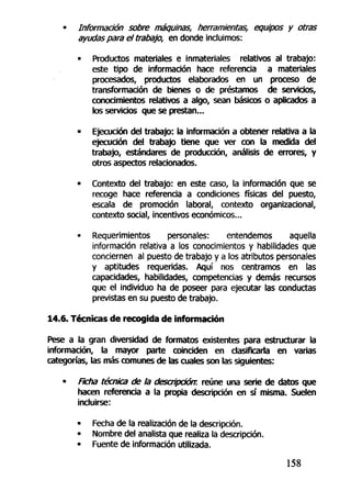 • Información sobre máquinas, herramientas, equipos y otras
ayudas para el trabajo, en donde incluimos:
• Productos materiales e inmateriales relativos al trabajo:
este tipo de información hace referencia a materiales
procesados, productos elaborados en un proceso de
transformación de bienes o de préstamos de servicios,
conocimientos relativos a algo, sean básicos o aplicados a
los servicios que se prestan...
• Ejecución del trabajo: la información a obtener relativa a la
ejecución del trabajo tiene que ver con la medida del
trabajo, estándares de producción, análisis de errores, y
otros aspectos relacionados.
• Contexto del trabajo: en este caso, la información que se
recoge hace referencia a condiciones físicas del puesto,
escala de promoción laboral, contexto organizacional,
contexto social, incentivos económicos...
• Requerimientos personales: entendemos aquella
información relativa a los conocimientos y habilidades que
conciernen al puesto de trabajo y a los atributos personales
y aptitudes requeridas. Aquí nos centramos en las
capacidades, habilidades, competencias y demás recursos
que el individuo ha de poseer para ejecutar las conductas
previstas en su puesto de trabajo.
14.6. Técnicas de recogida de información
Pese a la gran diversidad de formatos existentes para estructurar la
información, la mayor parte coinciden en clasificarla en varias
categorías, las más comunes de las cuales son las siguientes:
• Ficha técnica de la descripción, reúne una serie de datos que
hacen referencia a la propia descripción en sí misma. Suelen
incluirse:
• Fecha de la realización de la descripción.
• Nombre del analista que realiza la descripción.
• Fuente de información utilizada.
158
 