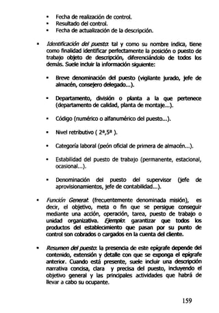• Fecha de realización de control.
• Resultado del control.
« Fecha de actualización de la descripción.
Identificación del puesta, tal y como su nombre indica, tiene
como finalidad identificar perfectamente la posición o puesto de
trabajo objeto de descripción, diferenciándolo de todos los
demás. Suele incluir la información siguiente:
• Breve denominación del puesto (vigilante jurado, jefe de
almacén, consejero delegado...).
• Departamento, división o planta a la que pertenece
(departamento de calidad, planta de montaje...).
• Código (numérico o alfanumérico del puesto...).
• Nivel retributivo ( 2a
,5a
).
• Categoría laboral (peón oficial de primera de almacén...).
• Estabilidad del puesto de trabajo (permanente, estacional,
ocasional...).
• Denominación del puesto del supervisor (jefe de
aprovisionamientos, jefe de contabilidad...).
Función Generan (frecuentemente denominada misión), es
decir, el objetivo, meta o fin que se persigue conseguir
mediante una acción, operación, tarea, puesto de trabajo o
unidad organizativa. Ejemplo, garantizar que todos los
productos del establecimiento que pasan por su punto de
control son cobrados o cargados en la cuenta del cliente.
Resumen del puesta la presencia de este epígrafe depende del
contenido, extensión y detalle con que se exponga el epígrafe
anterior. Cuando está presente, suele incluir una descripción
narrativa concisa, clara y precisa del puesto, incluyendo el
objetivo general y las principales actividades que habrá de
llevar a cabo su ocupante.
159
 