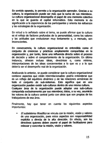 En sentido opuesto, le permite a la organización aprender. Gracias a su
cultura, la organización puede ser más que la suma de sus miembros.
La cultura organizacional desempeña el papel de una memoria colectiva
en la que se guarda el capital informático. Esta memoria le da
significación a la experiencia de los participantes y orienta los esfuerzos
y las estrategias de la organización.
En virtud a lo señalado sobre el tema, se puede afirmar que la cultura
es el reflejo de factores profundos de la personalidad, como los valores
y las actitudes que evolucionan muy lentamente y, a menudo, son
inconscientes.
En consecuencia, la cultura organizacional es entendida como el
conjunto de creencias y prácticas ampliamente compartidas en la
organización y, por tanto, tiene una influencia directa sobre el proceso
de decisión y sobre el comportamiento de la organización. En última
instancia, ofrecen incluso ideas, directrices o, como mínimo,
interpretaciones de las ideas concernientes a lo que es y a lo que
debería ser el desempeño real de la organización.
Analizando lo anterior, se puede considerar que la cultura organizacional
contiene aspectos que están interrelacionados: podría entenderse que
es un reflejo del equilibrio dinámico y de las relaciones armónicas de
todo el conjunto de sub-sistemas. Esto significa que en una
organización pueden existir sub-culturas dentro de una misma cultura.
Cualquier área de la organización puede adoptar una sub-cultura
compartida exclusivamente por sus miembros; éstos, a su vez, asumirán
los valores de la cultura central junto con otros que son propios de los
trabajadores de esa área.
Finalmente, hay que tener en cuenta los siguientes aspectos
importantes:
• El subsistema filosofía) se vincula con la misión, visión y valores
de una organización, pues estos aspectos son responsabilidad
explícita y directa de la alta dirección. En efecto, son los
directivos quienes deben asumir el papel de facilitadores para
esbozar y concretar la misión, visión y valores.
15
 