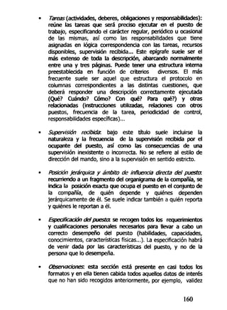 Tareas (actividades, deberes, obligaciones y responsabilidades):
reúne las tareas que será preciso ejecutar en el puesto de
trabajo, especificando el carácter regular, periódico u ocasional
de las mismas, así como las responsabilidades que tiene
asignadas en lógica correspondencia con las tareas, recursos
disponibles, supervisión recibida... Este epígrafe suele ser el
más extenso de toda la descripción, abarcando normalmente
entre una y tres páginas. Puede tener una estructura interna
preestablecida en función de criterios diversos. El más
frecuente suele ser aquel que estructura el protocolo en
columnas correspondientes a las distintas cuestiones, que
deberá responder una descripción correctamente ejecutada
(Qué? Cuándo? Cómo? Con qué? Para qué?) y otras
relacionadas (instrucciones utilizadas, relaciones con otros
puestos, frecuencia de la tarea, periodicidad de control,
responsabilidades específicas)...
Supervisión recibida: bajo este título suele incluirse la
naturaleza y la frecuencia de la supervisión recibida por el
ocupante del puesto, así como las consecuencias de una
supervisión inexistente o incorrecta. No se refiere al estilo de
dirección del mando, sino a la supervisión en sentido estricto.
Posición jerárquica y ámbito de influencia directa del puesta
recurriendo a un fragmento del organigrama de la compañía, se
indica la posición exacta que ocupa el puesto en el conjunto de
la compañía, de quién depende y quiénes dependen
jerárquicamente de él. Se suele indicar también a quién reporta
y quiénes le reportan a él.
Especificación del puesta, se recogen todos los requerimientos
y cualificaciones personales necesarios para llevar a cabo un
correcto desempeño del puesto (habilidades, capacidades,
conocimientos, características físicas...). La especificación habrá
de venir dada por las características del puesto, y no de la
persona que lo desempeña.
Observaciones, esta sección está presente en casi todos los
formatos y en ella tienen cabida todos aquellos datos de interés
que no han sido recogidos anteriormente, por ejemplo, validez
160
 