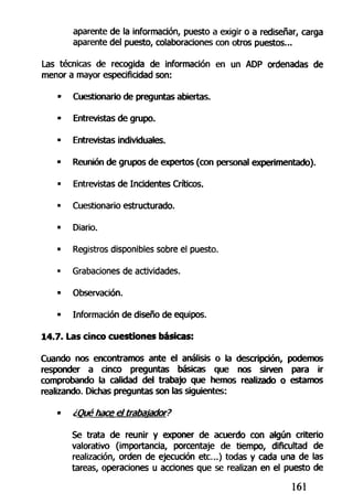 aparente de la información, puesto a exigir o a rediseñar, carga
aparente del puesto, colaboraciones con otros puestos...
Las técnicas de recogida de información en un ADP ordenadas de
menor a mayor especificidad son:
• Cuestionario de preguntas abiertas.
• Entrevistas de grupo.
• Entrevistas individuales.
• Reunión de grupos de expertos (con personal experimentado).
- Entrevistas de Incidentes Críticos.
• Cuestionario estructurado.
• Diario.
« Registros disponibles sobre el puesto.
• Grabaciones de actividades.
• Observación.
• Información de diseño de equipos.
14.7. Las cinco cuestiones básicas:
Cuando nos encontramos ante el análisis o la descripción, podemos
responder a cinco preguntas básicas que nos sirven para ir
comprobando la calidad del trabajo que hemos realizado o estamos
realizando. Dichas preguntas son las siguientes:
• ¿Qué hace el trabajador?
Se trata de reunir y exponer de acuerdo con algún criterio
valorativo (importancia, porcentaje de tiempo, dificultad de
realización, orden de ejecución etc..) todas y cada una de las
tareas, operaciones u acciones que se realizan en el puesto de
161
 