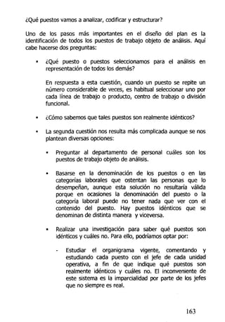 ¿Qué puestos vamos a analizar, codificar y estructurar?
Uno de los pasos más importantes en el diseño del plan es la
identificación de todos los puestos de trabajo objeto de análisis. Aquí
cabe hacerse dos preguntas;
• ¿Qué puesto o puestos seleccionamos para ei análisis en
representación de todos los demás?
En respuesta a esta cuestión, cuando un puesto se repite un
número considerable de veces, es habitual seleccionar uno por
cada línea de trabajo o producto, centro de trabajo o división
funcional.
• ¿Cómo sabemos que tales puestos son realmente idénticos?
• La segunda cuestión nos resulta más complicada aunque se nos
plantean diversas opciones:
• Preguntar al departamento de personal cuáles son los
puestos de trabajo objeto de análisis.
• Basarse en la denominación de los puestos o en las
categorías laborales que ostentan las personas que lo
desempeñan, aunque esta solución no resultaría válida
porque en ocasiones la denominación del puesto o la
categoría laboral puede no tener nada que ver con el
contenido del puesto. Hay puestos idénticos que se
denominan de distinta manera y viceversa.
« Realizar una investigación para saber qué puestos son
idénticos y cuáles no. Para ello, podríamos optar por:
Estudiar el organigrama vigente, comentando y
estudiando cada puesto con el jefe de cada unidad
operativa, a fin de que indique qué puestos son
realmente idénticos y cuáles no. El inconveniente de
este sistema es la imparcialidad por parte de los jefes
que no siempre es real.
163
 