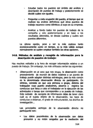 - Estudiar todos los puestos del ámbito del análisis y
descripción de puestos de trabajo y posteriormente se
decide cuáles son iguales.
Preguntar a cada ocupante del puesto, al tiempo que se
realizan los análisis definitivos qué otros puestos de
trabajo reconoce como idénticos al suyo en su empresa.
- Analizar a fondo todos los puestos de trabajo de la
compañía y sólo posteriormente y en base a los
resultados obtenidos, se decide cuántos y cuáles son
puestos diferentes.
La última opción, pese a ser la más costosa tanto
económicamente como en tiempo, es la más válida aunque
normalmente se suelen emplear también las otras opciones.
14.8. Métodos de análisis y recogida de información para la
descripción de puestos de trabajo:
Hay muchos métodos a la hora de recoger información relativa a un
puesto de trabajo. Sin embargo, los más utilizados serían los siguientes:
» Observación, en el caso que nos ocupa, la observación como
procedimiento de reunión de datos relativos a un puesto de
trabajo puede adoptar distintas estrategias, pero la más común
es la denominada observación directa no participante. En
síntesis, consiste en que una persona o grupo, distinta del
trabajador cuyo puesto analizamos, observa y registra las
conductas que lleva a cabo el trabajador en la ejecución de las
actividades o tareas que corresponden a su puesto de trabajo.
Este método de recogida de información debe de tener claro
cuál es el sujeto objeto de la observación, los tipos de
conductas a observar, el grado de estructuración, los diseños de
investigación...
Las principales ventajas de la observación directa no
participante son:
- Los datos procedentes de la observación son datos
primarios y no están sesgados por la mediación del
164
 