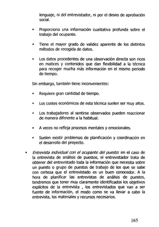 lenguaje, ni def entrevistador, ni por el deseo de aprobación
social.
• Proporciona una información cualitativa profunda sobre el
trabajo del ocupante.
« Tiene el mayor grado de validez aparente de los distintos
métodos de recogida de datos.
• Los datos procedentes de una observación directa son ricos
en matices y contenidos que dan flexibilidad a la técnica
para recoger mucha más información en el mismo periodo
de tiempo.
Sin embargo, también tiene inconvenientes:
• Requiere gran cantidad de tiempo.
• Los costes económicos de esta técnica suelen ser muy altos.
• Los trabajadores al sentirse observados pueden reaccionar
de manera diferente a la habitual.
• A veces no refleja procesos mentales y emocionales.
• Suelen existir problemas de planificación y coordinación en
el desarrollo del proyecto.
Entrevista individual con el ocupante del puesta, en el caso de
la entrevista de análisis de puestos, el entrevistador trata de
obtener del entrevistado toda la información que necesita sobre
un puesto o grupo de puestos de trabajo de los que se sabe
con certeza que el entrevistado es un buen conocedor. A la
hora de planificar las entrevistas de análisis de puestos,
tendremos que tener muy claramente identificados los objetivos
explícitos de la entrevista , los entrevistados que van a ser
fuente de información, el modo como se va llevar a cabo la
entrevista, los materiales y recursos necesarios.
165
 