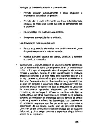 Ventajas de la entrevista frente a otros métodos:
• Permite explicar individualmente a cada ocupante la
importancia del análisis de puestos.
• Permite dar a cada informante un trato suficientemente
singular, de modo que facilita que éste se comprometa con
el proyecto.
• Es compatible con cualquier otro método.
• Siempre es susceptible de ser utilizada.
Las desventajas más marcadas son:
• Parece muy sencilla de realizar y el analista corre el grave
riesgo de no prepararla adecuadamente.
• Resulta bastante costosa en tiempo, analistas y recursos
económicos necesarios.
Cuestionario y lista de chequea es una herramienta constituida
por un conjunto de ítems que se presentan en un determinado
orden a los que el empleado deberá responder de manera
concisa y objetiva. Dentro de estos cuestionarios se incluyen
preguntas cerradas a las que habrá que responder con un sí o
un no, con una escala numérica para mostrar el acuerdo con el
ítem, etc. Dentro de éstos se observan dos categorías de ítems:
las que van dirigidas a informarse sobre el trabajador y las que
tratan de analizar el trabajo de éste. Es frecuente la utilización
de cuestionarios generales elaborados por servicios de
consultoría, sin embargo, lo idóneo es combinar este tipo de
cuestionarios con otros elaborados a la medida de la empresa
tratando de conseguir los beneficios que se derivan de ambas
opciones y reducir al mínimo las desventajas. Los cuestionarios
en ocasiones requieren que las personas que respondan a
información de un mismo puesto sean de diferente ámbito.
Unos han de ser directamente cumplimentados por el ocupante
del puesto y otros exigen que sea el supervisor el que informa
acerca de su empleado.
166
 