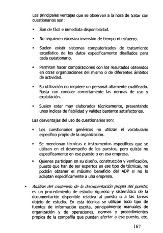 Las principales ventajas que se observan a ia hora de tratar con
cuestionarios son:
• Son de fácil e inmediata disponibilidad.
• No requieren excesiva inversión de tiempo ni esfuerzo.
• Suelen existir sistemas computerizados de tratamiento
estadístico de los datos específicamente diseñados para
cada cuestionario.
• Permiten hacer comparaciones con los resultados obtenidos
en otras organizaciones del mismo o de diferentes ámbitos
de actividad.
• Su utilización no requiere un personal altamente cualificado.
Basta con conocer correctamente las normas de uso y
explotación.
• Suelen estar muy elaborados técnicamente, presentando
unos índices de fiabilidad y validez bastante satisfactorios.
Las desventajas del uso de cuestionarios son:
• Los cuestionarios genéricos no utilizan el vocabulario
específico propio de la organización.
• Se mencionan técnicas e instrumentos específicos que se
utilizan en el desempeño de los puestos, pero quizás no
específicamente en ese puesto o en esa empresa,
• Quienes participan en su diseño, construcción y verificación,
puesto que han de ser expertos en ese tipo de técnicas, no
podrán obtener el máximo beneficio del ADP si no lo
adaptan específicamente a una empresa.
Análisis del contenido de la documentación propia del puesto:
es un procedimiento de estudio riguroso y sistemático de la
documentación disponible relativa al puesto o a las tareas
objeto de estudio. En esta técnica se utilizan todo tipo de
fuentes de información escrita, principalmente manuales de
organización y de operaciones, normas y procedimientos
propios de la compañía que puedan afectar a ese puesto, etc.
167
 