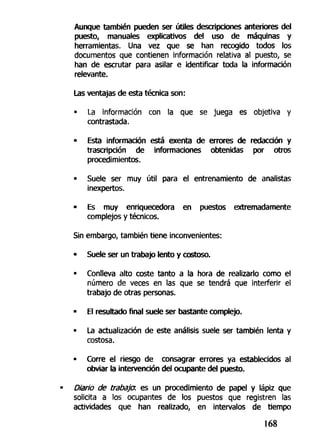 Aunque también pueden ser útiles descripciones anteriores del
puesto, manuales explicativos del uso de máquinas y
herramientas. Una vez que se han recogido todos los
documentos que contienen información relativa al puesto, se
han de escrutar para asilar e identificar toda la información
relevante.
Las ventajas de esta técnica son:
• La información con la que se juega es objetiva y
contrastada.
• Esta información está exenta de errores de redacción y
trascripción de informaciones obtenidas por otros
procedimientos.
• Suele ser muy útil para el entrenamiento de analistas
inexpertos.
• Es muy enriquecedora en puestos extremadamente
complejos y técnicos.
Sin embargo, también tiene inconvenientes:
• Suele ser un trabajo lento y costoso.
• Conlleva alto coste tanto a la hora de realizarlo como el
número de veces en las que se tendrá que interferir el
trabajo de otras personas.
• El resultado final suele ser bastante complejo.
• La actualización de este análisis suele ser también lenta y
costosa.
- Corre el riesgo de consagrar errores ya establecidos al
obviar la intervención del ocupante del puesto.
Diario de trabaja es un procedimiento de papel y lápiz que
solicita a los ocupantes de los puestos que registren las
actividades que han realizado, en intervalos de tiempo
168
 
