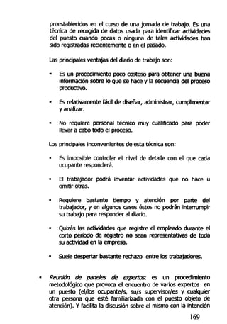 preestablecidos en el curso de una jornada de trabajo. Es una
técnica de recogida de datos usada para identificar actividades
del puesto cuando pocas o ninguna de tales actividades han
sido registradas recientemente o en el pasado.
Las principales ventajas del diario de trabajo son:
• Es un procedimiento poco costoso para obtener una buena
información sobre lo que se hace y la secuencia del proceso
productivo.
• Es relativamente fácil de diseñar, administrar, cumplimentar
y analizar.
• No requiere personal técnico muy cualificado para poder
llevar a cabo todo el proceso.
Los principales inconvenientes de esta técnica son:
• Es imposible controlar el nivel de detalle con el que cada
ocupante responderá.
• El trabajador podrá inventar actividades que no hace u
omitir otras.
• Requiere bastante tiempo y atención por parte del
trabajador, y en algunos casos éstos no podrán interrumpir
su trabajo para responder al diario.
• Quizás las actividades que registre el empleado durante el
corto período de registro no sean representativas de toda
su actividad en la empresa.
• Suele despertar bastante rechazo entre los trabajadores.
Reunión de paneles de expertos, es un procedimiento
metodológico que provoca el encuentro de varios expertos en
un puesto (el/los ocupante/s, su/s supervisor/es y cualquier
otra persona que esté familiarizada con el puesto objeto de
atención). Y facilita la discusión sobre el mismo con la intención
169
 