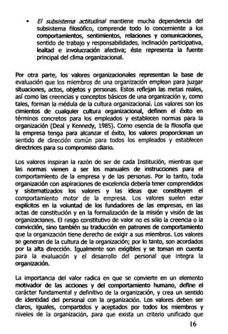 • El subsistema actitud/nal mantiene mucha dependencia del
subsistema filosófico, comprende todo lo concerniente a los
comportamientos, sentimientos, relaciones y comunicaciones,
sentido de trabajo y responsabilidades, inclinación participativa,
lealtad e involucración afectiva; éste representa la fuente
principal del clima organizacional.
Por otra parte, los valores organizacionales representan la base de
evaluación que los miembros de una organización emplean para juzgar
situaciones, actos, objetos y personas. Estos reflejan las metas reales,
así como las creencias y conceptos básicos de una organización y, como
tales, forman la médula de la cultura organizacional. Los valores son los
cimientos de cualquier cultura organizacional, definen el éxito en
términos concretos para los empleados y establecen normas para la
organización (Deal y Kennedy, 1985). Como esencia de la filosofía que
la empresa tenga para alcanzar el éxito, los valores proporcionan un
sentido de dirección común para todos los empleados y establecen
directrices para su compromiso diario.
Los valores inspiran la razón de ser de cada Institución, mientras que
las normas vienen a ser los manuales de instrucciones para el
comportamiento de la empresa y de las personas. Por lo tanto, toda
organización con aspiraciones de excelencia debería tener comprendidos
y sistematizados los valores y las ideas que constituyen el
comportamiento motor de la empresa. Los valores suelen estar
explícitos en la voluntad de los fundadores de las empresas, en las
actas de constitución y en la formalización de la misión y visión de las
organizaciones. El rasgo constitutivo de valor no es sólo la creencia o la
convicción, sino también su traducción en patrones de comportamiento
que la organización tiene derecho de exigir a sus miembros. Los valores
se generan de la cultura de la organización; por lo tanto, son acordados
por la alta dirección. Igualmente son exigibles y se toman en cuenta
para la evaluación y el desarrollo del personal que integra la
organización.
La importancia del valor radica en que se convierte en un elemento
motivador de las acciones y del comportamiento humano, define el
carácter fundamental y definitivo de la organización, y crea un sentido
de identidad del personal con la organización. Los valores deben ser
claros, iguales, compartidos y aceptados por todos los miembros y
niveles de la organización, para que exista un criterio unificado que
16
 