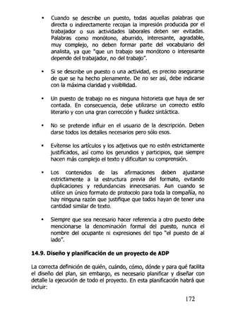 • Cuando se describe un puesto, todas aquellas palabras que
directa o indirectamente recojan la impresión producida por el
trabajador o sus actividades laborales deben ser evitadas.
Palabras como monótono, aburrido, interesante, agradable,
muy complejo, no deben formar parte del vocabulario del
analista, ya que "que un trabajo sea monótono o interesante
depende del trabajador, no del trabajo".
• Si se describe un puesto o una actividad, es preciso asegurarse
de que se ha hecho plenamente. De no ser así, debe indicarse
con la máxima claridad y visibilidad.
• Un puesto de trabajo no es ninguna historieta que haya de ser
contada. En consecuencia, debe utilizarse un correcto estilo
literario y con una gran corrección y fluidez sintáctica.
• No se pretende influir en el usuario de la descripción. Deben
darse todos tos detalles necesarios pero sólo esos.
• Evítense los artículos y los adjetivos que no estén estrictamente
justificados, así como los gerundios y participios, que siempre
hacen más complejo el texto y dificultan su comprensión.
• Los contenidos de las afirmaciones deben ajustarse
estrictamente a la estructura previa del formato, evitando
duplicaciones y redundancias innecesarias. Aun cuando se
utilice un único formato de protocolo para toda la compañía, no
hay ninguna razón que justifique que todos hayan de tener una
cantidad similar de texto.
• Siempre que sea necesario hacer referencia a otro puesto debe
mencionarse la denominación formal del puesto, nunca el
nombre del ocupante ni expresiones del tipo "el puesto de al
lado".
14.9. Diseño y planificación de un proyecto de ADP
La correcta definición de quién, cuándo, cómo, dónde y para qué facilita
ei diseño del plan, sin embargo, es necesario planificar y diseñar con
detalle la ejecución de todo el proyecto. En esta planificación habrá que
incluir:
172
 