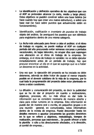 La identificación y definición operativa de los objetivos cp& con
el ADP se pretenden alcanzar (a corto, medio y largo plazo).
Estos objetivos se pueden construir sobre una base teórica (se
hace cuando hay que crear una nueva estructura), o sobre una
base real (se hace sobre puestos que actualmente están en
funcionamiento).
Identificación, codificación e inventario de puestos de trabajo
objeto del análisis. Se averiguará los puestos que son idénticos
para englobarlos dentro de una misma categoría.
La fecha más adecuada para llevar a cabo el análisis: si el ritmo
de trabajo es regular, se puede realizar el ADP en cualquier
período del año procurando evitar semanas cercanas a períodos
vacacionales, de bajas laborales, no ocupar días que supongan
una alteración en el ritmo de trabajo de la empresa. Sin
embargo, si el ritmo de trabajo es variable: no se debe ejecutar
inmediatamente antes de un período de trabajo, hay que
procurar encontrar un día en el que se suponga que va a haber
un descenso en la actividad.
Una vez que la ejecución del proyecto se ha iniciado no debe
detenerse, además se debe tratar de causar el menor impacto
posible en el devenir cotidiano de la vida de la empresa, por lo
cual toda la programación del proyecto debe estar planteada en
tomo a estas cuestiones.
La difusión y comunicación del proyecto, es decir la publicidad
que se ha de dar al proyecto en cuanto a motivaciones,
objetivos, procesos, etc. Lo más eficaz es dar toda la
información que se considere necesaria de manera abierta y
clara para evitar rumores en la empresa. Esta información se
puede dar de manera oral o escrita, en pequeños grupos o en
una reunión general, en comunicados, notas informativas
dentro de la revista de empresa. Puede descender hasta los
detalles menores o apuntar únicamente las grandes directrices
en lo que se refiere a objetivos, metodología, tiempos de
realización, personas que intervienen... Se puede ofrecer a toda
la plantilla o sólo a los directamente afectados, a la dirección,
al comité de empresa...
173
 