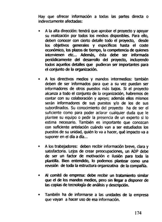 Hay que ofrecer información a todas las partes directa o
indirectamente afectadas:
• A la alta dirección: tendrá que aprobar el proyecto y apoyar
su realización por todos los medios disponibles. Para ello,
deben conocer con cierto detalle todo el proyecto, desde
los objetivos generales y específicos hasta el coste
económico, los plazos de tiempo, la competencia de quienes
intervienen etc... Además, ésta debe ser informada
periódicamente del desarrollo del proyecto, incluyendo
todos aquellos detalles que pudieran ser importantes para
el conjunto de la organización.
• A los directivos medios y mandos intermedios: también
deben de ser informados para que a su vez puedan ser
informadores de otros puestos más bajos. Si el proyecto
alcanza a todo el conjunto de la organización, habremos de
contar con su colaboración y apoyo; además ellos mismos
serán informadores de sus puestos y/o de los de sus
subordinados. Su conocimiento del proyecto ha de ser el
suficiente como para poder aclarar cualquier duda que le
plantee su equipo o pedir la presencia de un experto si lo
estima necesario. También es importante que conozcan
con suficiente antelación cuándo van a ser estudiados los
puestos de su unidad, quién lo va a hacer, qué impacto va a
suponer en el día a día...
• A los trabajadores: deben recibir información breve, clara y
satisfactoria. Lejos de crear preocupaciones, un ADP debe
de ser un factor de motivación e ilusión para toda la
plantilla. Bien entendido, lo podemos plantear como una
revisión de toda la estructura organizativa de la compañía.
• Al comité de empresa: debe recibir un tratamiento similar
que el de los mandos medios, pero sin llegar a disponer de
las copias de tecnología de análisis y descripción.
• También ha de informarse a las unidades de la empresa
que vayan a hacer uso de esa información.
174
 