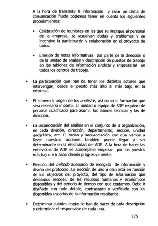 A la hora de transmitir la información y crear un clima de
comunicación fluido podemos tener en cuenta los siguientes
procedimientos:
• Celebración de reuniones en las que se implique al personal
de la empresa, se resuelvan dudas y problemas y se
incentive la participación y colaboración en el proyecto de
todos.
• Emisión de notas informativas por parte de la dirección o
de la unidad de análisis y descripción de puestos de trabajo
en los tablones de información sindical y empresarial en
todos los centros de trabajo.
La participación que han de tener los distintos actores que
intervengan, desde el puesto más alto al más bajo en la
empresa.
El número y origen de los analistas, así como la formación que
será necesario impartir. La unidad o equipo de ADP requiere de
personal cualificado para asumir las labores técnicas y las de
dirección.
La secuenciación del análisis en el conjunto de la organización,
en cada división, dirección, departamento, sección, unidad
geográfica, etc. El orden y secuenciación con que vamos a
llevar nuestras acciones también puede llegar a ser
determinante en la efectividad del ADP. A la hora de hacer las
entrevistas de ADP es aconsejable empezar por los puestos
más bajos e ir ascendiendo progresivamente.
Elección del método adecuado de recogida de información y
diseño del protocolo. La elección de uno u otro está en función
de ios objetivos del proyecto, del tipo de información que
deseamos recoger, de los recursos humanos y económicos
disponibles y del período de tiempo con que contamos. Debe ir
diseñado con todo detalle, contrastado y verificado con los
disponibles usuarios de la información resultante.
Determinar cuántas copias se han de hacer de cada descripción
y determinar el responsable de cada una.
175
 