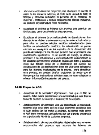 Valoración económica del proyecto: para ello tener en cuenta el
coste de los asesores externos, el coste de la unidad de ADP, el
tiempo y atención dedicados al personal de la empresa, el
material , protocolos y demás equipamiento técnico industrial,
así como la infraestructura física necesaria.
Establecer el sistema de ficheros y/o archivos que permitan un
fácil acceso, uso y archivóte las descripciones.
Establecer el sistema de actualización de las descripciones. Las
descripciones deben mantenerse correctamente actualizadas y
para ellos se pueden adoptar medidas estandarizadas para
facilitar su actualización periódica. La actualización se puede
efectuar en cualquiera de los aspectos de la descripción del
puesto de trabajo. Es por ello que siempre que se produzca una
modificación significativa en un puesto de trabajo, se deberá
proceder a su actualización y correspondiente comunicación a
las unidades pertinentes: unidad de análisis de datos y aquellas
otras que tengan copia de la descripción del puesto. La
actualización de las descripciones debe ser una tarea obligatoria
para los mandos involucrados en la misma. Para simplificar
este proceso, se pueden diseñar protocolos de modo que al
tiempo que los trabajadores solicitan algo, se vean obligados a
ofrecer información importante del puesto.
14.10. Etapas del ADP:
• Detección de la necesidad, lógicamente, para que el ADP se
realice, debe existir previamente una necesidad que nos lleve a
tornar la decisión de realizar el análisis y la descripción.
• Establecimiento de objetivos, una vez identificada la necesidad,
tenemos que dejar claro qué es lo que queremos conseguir con
el ADP, cuáles son las metas a alcanzar. Ya hemos visto cómo
el ADP tiene numerosas aplicaciones por ser el punto de partida
en fa política de RRHH de cualquier empresa.
• Establecimiento de responsabilidades: debe haber uno o varios
responsables del proyecto que asuman las labores de
176
 