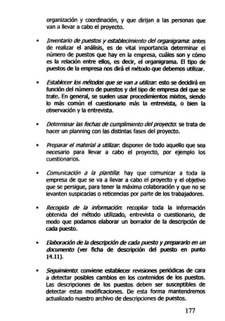 organización y coordinación, y que dirijan a las personas que
van a llevar a cabo el proyecto.
Inventarío de puestos y establecimiento del organigrama, antes
de realizar el análisis, es de vital importancia determinar el
número de puestos que hay en la empresa, cuáles son y cómo
es la relación entre ellos, es decir, el organigrama. El tipo de
puestos de la empresa nos dirá el método que debemos utilizar.
Establecer los métodos que se van a utilizar, esto se decidirá en
función del número de puestos y del tipo de empresa del que se
trate. En general, se suelen usar procedimientos mixtos, siendo
lo más común el cuestionario más la entrevista, o bien la
observación y la entrevista.
Determinar las fechas de cumplimiento del proyector, se trata de
hacer un planning con las distintas fases del proyecto.
Preparar el material a utilizar, disponer de todo aquello que sea
necesario para llevar a cabo el proyecto, por ejemplo los
cuestionarios.
Comunicación a la plantillar, hay que comunicar a toda la
empresa de que se va a llevar a cabo el proyecto y el objetivo
que se persigue, para tener la máxima colaboración y que no se
levanten suspicacias o reticencias por parte de los trabajadores.
Recogida de ¡a información, recopilar toda la información
obtenida del método utilizado, entrevista o cuestionario, de
modo que podamos elaborar un borrador de la descripción de
cada puesto.
Elaboración de la descripción de cada puesto y prepararlo en un
documento (ver ficha de descripción del puesto en punto
14.11).
Seguimiento, conviene establecer revisiones periódicas de cara
a detectar posibles cambios en los contenidos de los puestos.
Las descripciones de los puestos deben ser susceptibles de
detectar estas modificaciones. De esta forma mantendremos
actualizado nuestro archivo de descripciones de puestos.
177
 