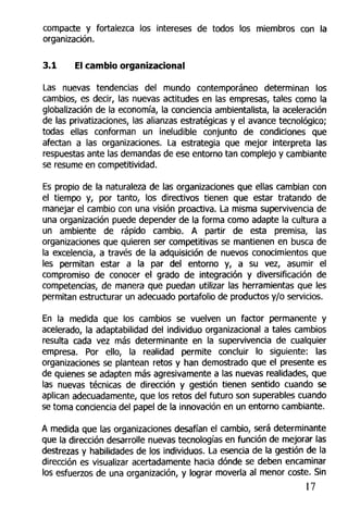 compacte y fortalezca los intereses de todos los miembros con la
organización.
3.1 El cambio organizacional
Las nuevas tendencias del mundo contemporáneo determinan los
cambios, es decir, las nuevas actitudes en las empresas, tales como la
globalización de la economía, la conciencia ambientalista, la aceleración
de las privatizaciones, las alianzas estratégicas y el avance tecnológico;
todas ellas conforman un ineludible conjunto de condiciones que
afectan a las organizaciones. La estrategia que mejor interpreta las
respuestas ante las demandas de ese entorno tan complejo y cambiante
se resume en competitividad.
Es propio de la naturaleza de las organizaciones que ellas cambian con
el tiempo y, por tanto, los directivos tienen que estar tratando de
manejar el cambio con una visión proactiva. La misma supervivencia de
una organización puede depender de la forma como adapte la cultura a
un ambiente de rápido cambio. A partir de esta premisa, las
organizaciones que quieren ser competitivas se mantienen en busca de
la excelencia, a través de la adquisición de nuevos conocimientos que
les permitan estar a la par del entorno y, a su vez, asumir el
compromiso de conocer el grado de integración y diversificación de
competencias, de manera que puedan utilizar las herramientas que les
permitan estructurar un adecuado portafolio de productos y/o servicios.
En la medida que los cambios se vuelven un factor permanente y
acelerado, la adaptabilidad del individuo organizacional a tales cambios
resulta cada vez más determinante en la supervivencia de cualquier
empresa. Por ello, la realidad permite concluir lo siguiente: las
organizaciones se plantean retos y han demostrado que el presente es
de quienes se adapten más agresivamente a las nuevas realidades, que
las nuevas técnicas de dirección y gestión tienen sentido cuando se
aplican adecuadamente, que los retos del futuro son superables cuando
se toma conciencia del papel de la innovación en un entorno cambiante.
A medida que las organizaciones desafían el cambio, será determinante
que la dirección desarrolle nuevas tecnologías en función de mejorar las
destrezas y habilidades de los individuos. La esencia de la gestión de la
dirección es visualizar acertadamente hacia dónde se deben encaminar
los esfuerzos de una organización, y lograr moverla al menor coste. Sin
17
 