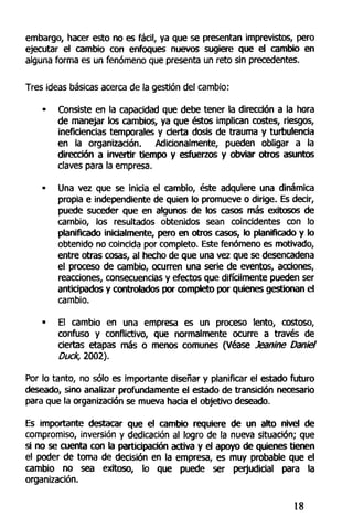 embargo, hacer esto no es fácil, ya que se presentan imprevistos, pero
ejecutar el cambio con enfoques nuevos sugiere que el cambio en
alguna forma es un fenómeno que presenta un reto sin precedentes.
Tres ideas básicas acerca de la gestión del cambio:
• Consiste en la capacidad que debe tener la dirección a la hora
de manejar los cambios, ya que éstos implican costes, riesgos,
ineficiencias temporales y cierta dosis de trauma y turbulencia
en la organización. Adicionalmente, pueden obligar a la
dirección a invertir tiempo y esfuerzos y obviar otros asuntos
claves para la empresa.
• Una vez que se inicia el cambio, éste adquiere una dinámica
propia e independiente de quien lo promueve o dirige. Es decir,
puede suceder que en algunos de los casos más exitosos de
cambio, los resultados obtenidos sean coincidentes con lo
planificado inicialmente, pero en otros casos, lo planificado y lo
obtenido no coincida por completo. Este fenómeno es motivado,
entre otras cosas, al hecho de que una vez que se desencadena
el proceso de cambio, ocurren una serie de eventos, acciones,
reacciones, consecuencias y efectos que difícilmente pueden ser
anticipados y controlados por completo por quienes gestionan el
cambio.
• El cambio en una empresa es un proceso lento, costoso,
confuso y conflictivo, que normalmente ocurre a través de
ciertas etapas más o menos comunes (Véase Jeanine Dante/
Duck, 2002).
Por lo tanto, no sólo es importante diseñar y planificar el estado futuro
deseado, sino analizar profundamente el estado de transición necesario
para que la organización se mueva hacia el objetivo deseado.
Es importante destacar que el cambio requiere de un alto nivel de
compromiso, inversión y dedicación al logro de la nueva situación; que
si no se cuenta con la participación activa y el apoyo de quienes tienen
el poder de toma de decisión en la empresa, es muy probable que el
cambio no sea exitoso, lo que puede ser perjudicial para la
organización.
18
 