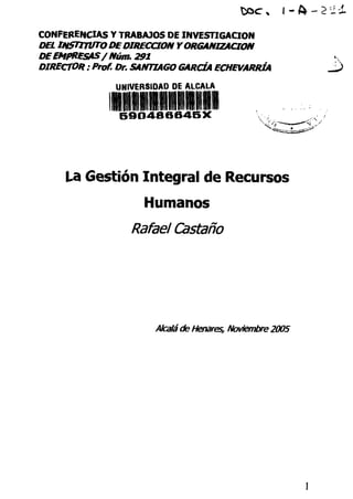 -&-?~±
CONFERENCIAS Y TRABAJOS DE INVESTIGACIÓN
DEL INSTITUTO DEDIRECCIÓN YORGANIZACIÓN
DE EMPRESAS/ Núm. 291
DIRECTOR : Prof. Dr. SANTIAGO GARCÍA ECHEVARRÍA
UNIVERSIDAD DE ALCALÁ
lllliiiillli59O486645X
La Gestión Integral de Recursos
Humanos
Rafael Castaño
Alcaláde Henares, Noviembre 2005
 