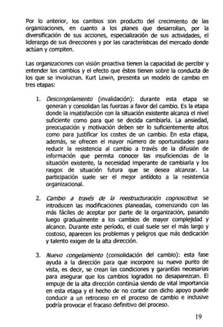 Por lo anterior, los cambios son producto del crecimiento de las
organizaciones, en cuanto a los planes que desarrollan, por la
diversificación de sus acciones, especialización de sus actividades, el
liderazgo de sus direcciones y por las características del mercado donde
actúan y compiten.
Las organizaciones con visión proactiva tienen la capacidad de percibir y
entender los cambios y el efecto que éstos tienen sobre la conducta de
los que se involucran. Kurt Lewin, presenta un modelo de cambio en
tres etapas:
1. Descongelamiento (invalidación): durante esta etapa se
generan y consolidan las fuerzas a favor del cambio. Es la etapa
donde la insatisfacción con la situación existente alcanza el nivel
suficiente como para que se decida cambiarla. La ansiedad,
preocupación y motivación deben ser lo suficientemente altos
como para justificar los costes de un cambio. En esta etapa,
además, se ofrecen el mayor número de oportunidades para
reducir la resistencia al cambio a través de la difusión de
información que permita conocer las insuficiencias de la
situación existente, la necesidad imperante de cambiarla y los
rasgos de situación futura que se desea alcanzar. La
participación suele ser el mejor antídoto a la resistencia
organizacional.
2. Cambio a través de la reestructuración cognoscitiva: se
introducen las modificaciones planeadas, comenzando con las
más fáciles de aceptar por parte de la organización, pasando
luego gradualmente a los cambios de mayor complejidad y
alcance. Durante este período, el cual suele ser el más largo y
costoso, aparecen los problemas y peligros que más dedicación
y talento exigen de la alta dirección.
3. Nuevo congelamiento (consolidación del cambio): esta fase
ayuda a la dirección para que incorpore su nuevo punto de
vista, es decir, se crean las condiciones y garantías necesarias
para asegurar que los cambios logrados no desaparezcan. El
empuje de la alta dirección continúa siendo de vital importancia
en esta etapa y el hecho de no contar con dicho apoyo puede
conducir a un retroceso en el proceso de cambio e inclusive
podría provocar el fracaso definitivo del proceso.
19
 