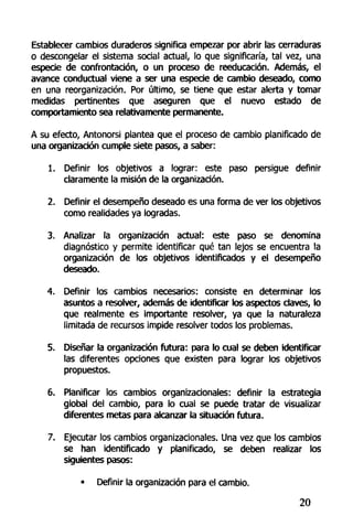 Establecer cambios duraderos significa empezar por abrir las cerraduras
o descongelar el sistema social actual, lo que significaría, tal vez, una
especie de confrontación, o un proceso de reeducación. Además, el
avance conductual viene a ser una especie de cambio deseado, como
en una reorganización. Por último, se tiene que estar alerta y tomar
medidas pertinentes que aseguren que el nuevo estado de
comportamiento sea relativamente permanente.
A su efecto, Antonorsi plantea que el proceso de cambio planificado de
una organización cumple siete pasos, a saber:
1. Definir los objetivos a lograr: este paso persigue definir
claramente la misión de la organización.
2. Definir el desempeño deseado es una forma de ver los objetivos
como realidades ya logradas.
3. Analizar la organización actual: este paso se denomina
diagnóstico y permite identificar qué tan lejos se encuentra la
organización de los objetivos identificados y el desempeño
deseado.
4. Definir los cambios necesarios: consiste en determinar los
asuntos a resolver, además de identificar los aspectos claves, lo
que realmente es importante resolver, ya que la naturaleza
limitada de recursos impide resolver todos los problemas.
5. Diseñar la organización futura: para lo cual se deben identificar
las diferentes opciones que existen para lograr los objetivos
propuestos.
6. Planificar los cambios organizacionales: definir la estrategia
global del cambio, para lo cual se puede tratar de visualizar
diferentes metas para alcanzar la situación futura.
7. Ejecutar los cambios organizacionales. Una vez que los cambios
se han identificado y planificado, se deben realizar los
siguientes pasos:
• Definir la organización para el cambio.
20
 