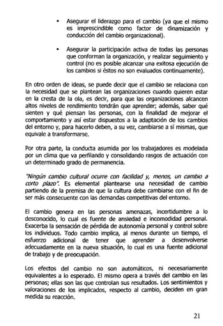 • Asegurar el liderazgo para el cambio (ya que el mismo
es imprescindible como factor de dinamización y
conducción del cambio organizacional).
• Asegurar la participación activa de todas las personas
que conforman la organización, y realizar seguimiento y
control (no es posible alcanzar una exitosa ejecución de
los cambios si éstos no son evaluados continuamente).
En otro orden de ideas, se puede decir que el cambio se relaciona con
la necesidad que se plantean las organizaciones cuando quieren estar
en la cresta de la ola, es decir, para que las organizaciones alcancen
altos niveles de rendimiento tendrán que aprender; además, saber qué
sienten y qué piensan las personas, con la finalidad de mejorar el
comportamiento y así estar dispuestos a la adaptación de los cambios
del entorno y, para hacerlo deben, a su vez, cambiarse a sí mismas, que
equivale a transformarse.
Por otra parte, la conducta asumida por los trabajadores es modelada
por un clima que va perfilando y consolidando rasgos de actuación con
un determinado grado de permanencia.
"Ningún cambio cultural ocurre con facilidad y, menos, un cambio a
corto plazo". Es elemental plantearse una necesidad de cambio
partiendo de la premisa de que la cultura debe cambiarse con el fin de
ser más consecuente con las demandas competitivas del entorno.
El cambio genera en las personas amenazas, incerttdumbre a lo
desconocido, lo cual es fuente de ansiedad e incomodidad personal.
Exacerba la sensación de pérdida de autonomía personal y control sobre
los individuos. Todo cambio implica, al menos durante un tiempo, el
esfuerzo adicional de tener que aprender a desenvolverse
adecuadamente en la nueva situación, lo cual es una fuente adicional
de trabajo y de preocupación.
Los efectos del cambio no son automáticos, ni necesariamente
equivalentes a lo esperado. El mismo opera a través del cambio en las
personas; ellas son las que controlan sus resultados. Los sentimientos y
valoraciones de los implicados, respecto al cambio, deciden en gran
medida su reacción.
21
 