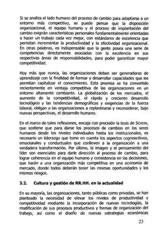Si se analiza el lado humano de! proceso de cambio para adaptarse a un
entorno más competitivo, se puede pensar que la disposición
organizacional, el equipo humano y el proceso de implantación del
cambio exigirán características personales fundamentalmente orientadas
a hacer un trabajo cada vez mejor, con estándares de excelencia que
permitan incrementar la productividad y la efectividad organizacional.
En otras palabras, es indispensable que la gente posea una serie de
competencias directamente asociadas con la excelencia en sus
respectivas áreas de responsabilidades, para poder garantizar mayor
competitividad.
Hoy más que nunca, las organizaciones deben ser generadoras de
aprendizaje con la finalidad de formar y desarrollar capacidades que les
permitan capitalizar el conocimiento. Esta premisa se ha convertido
recientemente en ventaja competitiva de las organizaciones en un
entorno altamente cambiante. La globalización de los mercados, el
aumento de la competitividad, el rápido y creciente desarrollo
tecnológico y las tendencias demográficas y exigencias de la fuerza
laboral, obligan a las organizaciones a replantearse y reconsiderar, bajo
nuevas perspectivas, el desarrollo humano.
En el marco de tales reflexiones, encaja con precisión la tesis de SCHEIN,
que sostiene que para darse los procesos de cambios en los seres
humanos desde los niveles individuales hasta los institucionales, es
necesario un liderazgo que tome en cuenta los aspectos cognoscitivos,
emocionales y conductuales que conlleven a la organización a una
verdadera transformación. Por último, la imagen y el pensamiento del
líder son esenciales para darle dirección al proceso de cambio, para
lograr coherencia en el equipo humano y consistencia en las decisiones,
que harán a una organización más competitiva en una economía de
mercado, donde todos deberán tener las mismas oportunidades y los
mismos riesgos.
3.2. Cultura y gestión de RR.HH. en la actualidad
En su mayoría, las organizaciones, tanto públicas como privadas, se han
planteado la necesidad de elevar los niveles de productividad y
competitividad mediante la incorporación de nuevas tecnologías, la
modificación de sus procesos productivos y formas de organización del
trabajo, así como el diseño de nuevas estrategias económicas
23
 