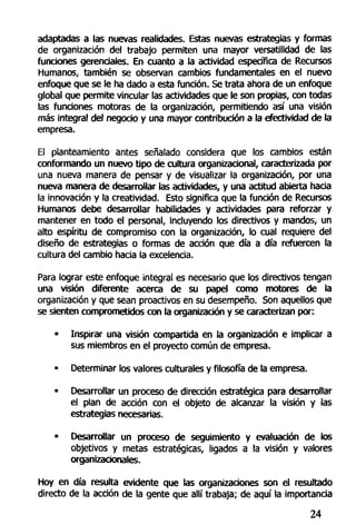 adaptadas a las nuevas realidades. Estas nuevas estrategias y formas
de organización del trabajo permiten una mayor versatilidad de las
funciones gerenciales. En cuanto a la actividad específica de Recursos
Humanos, también se observan cambios fundamentales en el nuevo
enfoque que se le ha dado a esta función. Se trata ahora de un enfoque
global que permite vincular las actividades que le son propias, con todas
las funciones motoras de la organización, permitiendo así una visión
más integral del negocio y una mayor contribución a la efectividad de la
empresa.
El planteamiento antes señalado considera que los cambios están
conformando un nuevo tipo de cultura organizacional, caracterizada por
una nueva manera de pensar y de visualizar la organización, por una
nueva manera de desarrollar las actividades, y una actitud abierta hacia
la innovación y la creatividad. Esto significa que la función de Recursos
Humanos debe desarrollar habilidades y actividades para reforzar y
mantener en todo el personal, incluyendo los directivos y mandos, un
alto espíritu de compromiso con la organización, lo cual requiere del
diseño de estrategias o formas de acción que día a día refuercen la
cultura del cambio hacia la excelencia.
Para lograr este enfoque integral es necesario que los directivos tengan
una visión diferente acerca de su papel como motores de la
organización y que sean proactivos en su desempeño. Son aquellos que
se sienten comprometidos con la organización y se caracterizan por:
• Inspirar una visión compartida en la organización e implicar a
sus miembros en el proyecto común de empresa.
- Determinar los valores culturales y filosofía de la empresa.
• Desarrollar un proceso de dirección estratégica para desarrollar
el plan de acción con el objeto de alcanzar la visión y las
estrategias necesarias.
• Desarrollar un proceso de seguimiento y evaluación de los
objetivos y metas estratégicas, ligados a la visión y valores
organizaúonales.
Hoy en día resulta evidente que las organizaciones son el resultado
directo de la acción de la gente que allí trabaja; de aquí la importancia
24
 