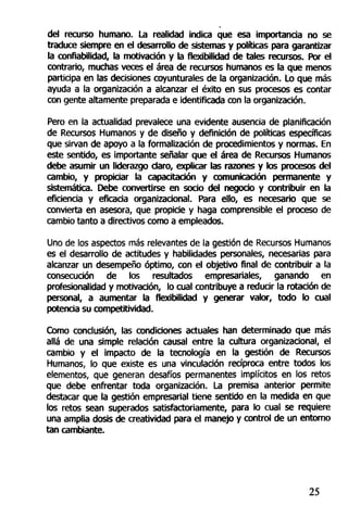 del recurso humano. La realidad indica que esa importancia no se
traduce siempre en el desarrollo de sistemas y políticas para garantizar
la confiabilidad, la motivación y la flexibilidad de tales recursos. Por el
contrario, muchas veces el área de recursos humanos es la que menos
participa en las decisiones coyunturales de la organización. Lo que más
ayuda a la organización a alcanzar el éxito en sus procesos es contar
con gente altamente preparada e identificada con la organización.
Pero en la actualidad prevalece una evidente ausencia de planificación
de Recursos Humanos y de diseño y definición de políticas específicas
que sirvan de apoyo a la formalización de procedimientos y normas. En
este sentido, es importante señalar que el área de Recursos Humanos
debe asumir un liderazgo daro, explicar las razones y los procesos del
cambio, y propiciar la capacitación y comunicación permanente y
sistemática. Debe convertirse en socio del negocio y contribuir en la
eficiencia y eficacia organizacional. Para ello, es necesario que se
convierta en asesora, que propicie y haga comprensible el proceso de
cambio tanto a directivos como a empleados.
Uno de los aspectos más relevantes de la gestión de Recursos Humanos
es el desarrollo de actitudes y habilidades personales, necesarias para
alcanzar un desempeño óptimo, con el objetivo final de contribuir a la
consecución de los resultados empresariales, ganando en
profesionalidad y motivación, lo cual contribuye a reducir la rotación de
personal, a aumentar la flexibilidad y generar valor, todo lo cual
potencia su competirJvidad.
Como conclusión, las condiciones actuales han determinado que más
allá de una simple relación causal entre la cultura organizacional, el
cambio y el impacto de la tecnología en la gestión de Recursos
Humanos, lo que existe es una vinculación recíproca entre todos los
elementos, que generan desafíos permanentes Implícitos en los retos
que debe enfrentar toda organización. La premisa anterior permite
destacar que la gestión empresarial tiene sentido en la medida en que
los retos sean superados satisfactoriamente, para lo cual se requiere
una amplia dosis de creatividad para el manejo y control de un entorno
tan cambiante.
25
 