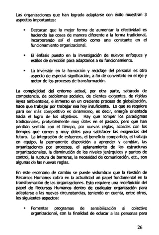 Las organizaciones que han logrado adaptarse con éxito muestran 3
aspectos importantes:
• Destacan que la mejor forma de aumentar la efectividad es
haciendo las cosas de manera diferente a la forma tradicional,
incorporando así el cambio como una constante en el
funcionamiento organizacional.
• El énfasis puesto en la investigación de nuevos enfoques y
estilos de dirección para adaptarlos a su funcionamiento.
• La inversión en la formación y reciclaje del personal es otro
aspecto de especial significación, a fin de convertirlo en el eje y
motor de los procesos de transformación.
La complejidad del entorno actual, por otra parte, saturado de
competencia, de problemas sociales, de clientes exigentes, de rígidas
leyes ambientales, e inmerso en un creciente proceso de globaiización,
hace que trabajar por trabajar sea hoy insuficiente. Lo que se requiere
para ser más competitivo es dinamismo, es decir, energía orientada
hacia el logro de ios objetivos. Hay que romper los paradigmas
tradicionales, probablemente muy útiles en el pasado, pero que han
perdido sentido con el tiempo, por nuevas reglas, acordes con los
tiempos que corren y muy útiles para satisfacer las exigencias del
futuro. La integración de esfuerzos, el beneficio compartido, el trabajo
en equipo, la permanente disposición a aprender y cambiar, las
organizaciones por procesos, el aplanamiento de las estructuras
organizacionales, la disminución de los niveles jerárquicos y puntos de
control, la ruptura de barreras, la necesidad de comunicación, etc., son
algunas de las nuevas reglas.
En este escenario de cambio se puede vislumbrar que la Gestión de
Recursos Humanos cobra en la actualidad un papel fundamental en la
transformación de las organizaciones. Esto requiere una redefinición del
papel de Recursos Humanos dentro de cualquier organización para
adaptarse a las nuevas circunstancias, teniendo en cuenta, entre otros,
los siguientes aspectos:
• Fomentar programas de sensibilización al colectivo
organizacional, con la finalidad de educar a las personas para
26
 