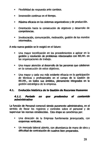 • Flexibilidad de respuesta ante cambios.
• Innovación continua en el tiempo.
• Máxima eficacia en los sistemas organizativos y de producción.
• Orientación hacia la consecución de objetivos y desarrollo de
competencias.
• Involucración, comunicación, motivación, gestión de los mandos
intermedios.
A esta nueva gestión se le exigirá en el futuro:
• Una mayor tecnificación en los procedimientos a aplicar en la
gestión y resolución de problemas relacionados con RR.HH. en
las organizaciones de trabajo.
• Una mayor atención al desarrollo de las personas que colaboran
en la consecución de estos objetivos.
• Una mayor y cada vez más evidente eficacia en la participación
de técnicos y profesionales en el campo de la Gestión de
RR.HH., en todos sus ámbitos, plenamente integrados en la
gestión estratégica de la empresa.
4.1. Evolución histórica de la Gestión de Recursos Humanos
4.1.1. Período en que predomina el contenido
administrativo
La función de Personal comenzó siendo puramente administrativa, en el
sentido de llevar los registros y controles sobre el personal y de
supervisar las normas establecidas. Esta etapa se caracteriza por:
• Una dirección de la Empresa fuertemente jerarquizada, con
esquemas verticales.
• Un mercado laboral abierto, con abundancia de mano de obra y
dificultad de contratación de cuadros bien preparados.
28
 