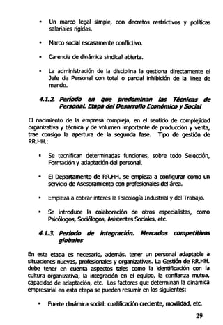 • Un marco legal simple, con decretos restrictivos y políticas
salariales rígidas.
• Marco social escasamente conflicBvo.
• Carencia de dinámica sindical abierta.
• La administración de la disciplina la gestiona directamente el
Jefe de Personal con total o parcial inhibición de la línea de
mando.
4.1.2. Período en que predominan las Técnicas de
Personal. Etapa del Desarrollo Económico y Social
El nacimiento de la empresa compleja, en el sentido de complejidad
organizativa y técnica y de volumen importante de producción y venta,
trae consigo la apertura de la segunda fase. Tipo de gestión de
RR.HH.:
" Se tecnifican determinadas funciones, sobre todo Selección,
Formación y adaptación del personal.
- El Departamento de RR.HH. se empieza a configurar como un
servicio de Asesoramiento con profesionales del área.
• Empieza a cobrar interés la Psicología Industrial y del Trabajo.
• Se introduce la colaboración de otros especialistas, como
Psicólogos, Sociólogos, Asistentes Sociales, etc.
4.1.3. Periodo de integración. Mercados competitivos
globales
En esta etapa es necesario, además, tener un personal adaptable a
situaciones nuevas, profesionales y organizativas. La Gestión de RR.HH.
debe tener en cuenta aspectos tales como la identificación con la
cultura organizativa, la integración en el equipo, la confianza mutua,
capacidad de adaptación, etc. Los factores que determinan la dinámica
empresarial en esta etapa se pueden resumir en los siguientes:
• Fuerte dinámica social: cualificación creciente, movilidad, etc.
29
 