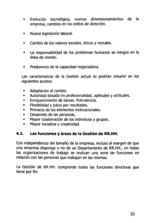 • Evolución tecnológica, nuevos dímensionamientos de la
empresa, cambios en los estilos de dirección.
» Nueva legislación íaboral.
• Cambio de los valores sociales, éticos y morales.
• La responsabilidad de los problemas humanos se integra en la
línea de mando.
• Predominio de la capacidad negociadora.
Las características de la Gestión actual se podrían resumir en los
siguientes puntos:
» Adaptación al cambio.
• Autoridad basada en profesionalizad, aptitudes y actitudes.
• Enriquecimiento de tareas. Polivalencia.
• Flexibilidad y juicio por resultados.
• Primacía de los elementos motivacionales.
• Desarrollo de las personas.
• Mayor colaboración de los individuos y grupos.
• Mayor iniciativa y creatividad.
4.2. Las fundones y áreas de la Gestión de RR.HH.
Con independencia del tamaño de la empresa, incluso al margen de que
una empresa disponga o no de un Departamento de RR.HH., en todas
las organizaciones de trabajo se realizan una serie de funciones en
relación con las personas que trabajan en las mismas.
La Gestión de RR.HH. comprende todas las funciones directivas que
tiene por fin:
30
 