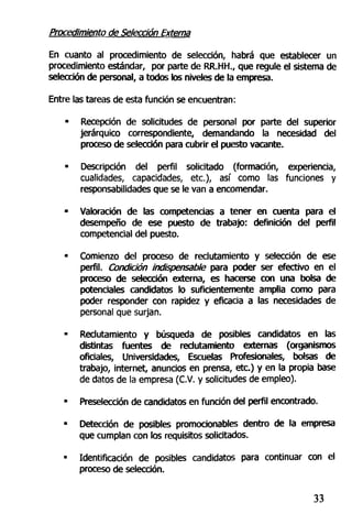 Procedimiento de Selección Externa
En cuanto al procedimiento de selección, habrá que establecer un
procedimiento estándar, por parte de RR.HH., que regule el sistema de
selección de personal, a todos los niveles de la empresa.
Entre las tareas de esta función se encuentran:
• Recepción de solicitudes de personal por parte del superior
jerárquico correspondiente, demandando la necesidad del
proceso de selección para cubrir el puesto vacante.
• Descripción del perfil solicitado (formación, experiencia,
cualidades, capacidades, etc.), así como las funciones y
responsabilidades que se le van a encomendar.
• Valoración de las competencias a tener en cuenta para el
desempeño de ese puesto de trabajo: definición del perfil
competencial del puesto.
• Comienzo del proceso de reclutamiento y selección de ese
perfil. Condición indispensable para poder ser efectivo en el
proceso de selección externa, es hacerse con una bolsa de
potenciales candidatos lo suficientemente amplia como para
poder responder con rapidez y eficacia a las necesidades de
personal que surjan.
• Reclutamiento y búsqueda de posibles candidatos en las
distintas fuentes de reclutamiento externas (organismos
oficiales, Universidades, Escuelas Profesionales, bolsas de
trabajo, internet, anuncios en prensa, etc.) y en la propia base
de datos de la empresa (C.V. y solicitudes de empleo).
• Preselección de candidatos en función del perfil encontrado.
• Detección de posibles promocionables dentro de la empresa
que cumplan con los requisitos solicitados.
• Identificación de posibles candidatos para continuar con el
proceso de selección.
33
 