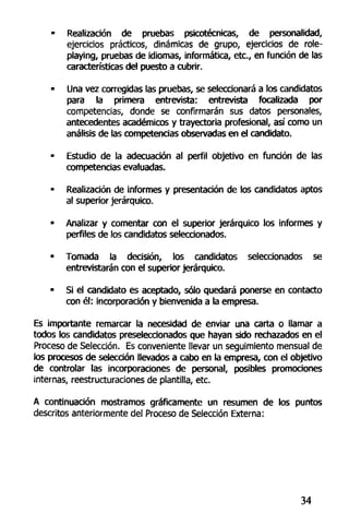 • Realización de pruebas psicotécnicas, de personalidad,
ejercicios prácticos, dinámicas de grupo, ejercicios de role-
playing, pruebas de idiomas, informática, etc., en función de las
características del puesto a cubrir.
• Una vez corregidas las pruebas, se seleccionará a los candidatos
para la primera entrevista: entrevista focalizada por
competencias, donde se confirmarán sus datos personales,
antecedentes académicos y trayectoria profesional, así como un
análisis de las competencias observadas en el candidato.
• Estudio de la adecuación al perfil objetivo en función de las
competencias evaluadas.
• Realización de informes y presentación de los candidatos aptos
al superior jerárquico.
• Analizar y comentar con el superior jerárquico los informes y
perfiles de los candidatos seleccionados.
• Tomada la decisión, los candidatos seleccionados se
entrevistarán con el superior jerárquico.
• Si el candidato es aceptado, sólo quedará ponerse en contacto
con él: incorporación y bienvenida a la empresa.
Es importante remarcar la necesidad de enviar una carta o llamar a
todos los candidatos preseleccionados que hayan sido rechazados en el
Proceso de Selección. Es conveniente llevar un seguimiento mensual de
ios procesos de selección llevados a cabo en la empresa, con el objetivo
de controlar las incorporaciones de personal, posibles promociones
internas, reestructuraciones de plantilla, etc.
A continuación mostramos gráficamente un resumen de los puntos
descritos anteriormente del Proceso de Selección Externa:
34
 