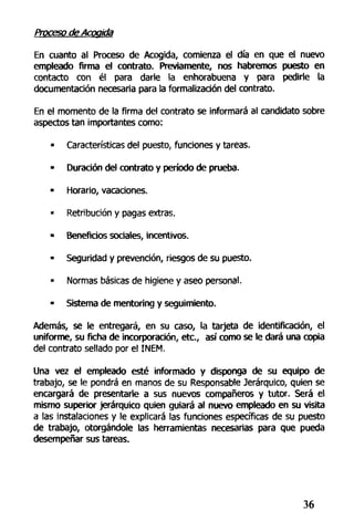 Proceso de Acogida
En cuanto al Proceso de Acogida, comienza el día en que el nuevo
empleado firma el contrato. Previamente, nos habremos puesto en
contacto con él para darle la enhorabuena y para pedirle la
documentación necesaria para la formalización del contrato.
En el momento de la firma del contrato se informará al candidato sobre
aspectos tan importantes como:
» Características del puesto, funciones y tareas.
• Duración del contrato y período de prueba.
• Horario, vacaciones.
• Retribución y pagas extras.
• Beneficios sociales, incentivos.
• Seguridad y prevención, riesgos de su puesto.
• Normas básicas de higiene y aseo personal.
• Sistema de mentoring y seguimiento.
Además, se le entregará, en su caso, la tarjeta de identificación, el
uniforme, su ficha de incorporación, etc., así como se le dará una copia
del contrato sellado por el INEM.
Una vez el empleado esté informado y disponga de su equipo de
trabajo, se le pondrá en manos de su Responsable Jerárquico, quien se
encargará de presentarle a sus nuevos compañeros y tutor. Será el
mismo superior jerárquico quien guiará al nuevo empleado en su visita
a las instalaciones y le explicará las funciones específicas de su puesto
de trabajo, otorgándole las herramientas necesarias para que pueda
desempeñar sus tareas.
36
 