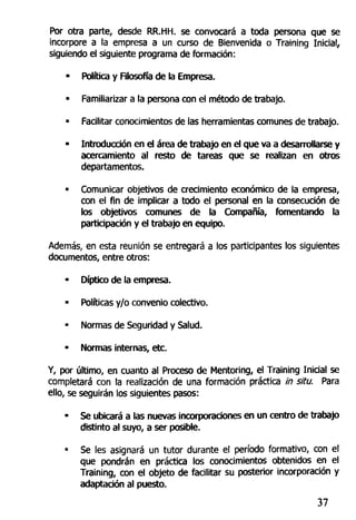 Por otra parte, desde RR.HH. se convocará a toda persona que se
incorpore a la empresa a un curso de Bienvenida o Training Inicial,
siguiendo el siguiente programa de formación:
- Política y Filosofía de la Empresa.
• Familiarizar a la persona con el método de trabajo.
• Facilitar conocimientos de las herramientas comunes de trabajo.
- Introducción en el área de trabajo en el que va a desarrollarse y
acercamiento al resto de tareas que se realizan en otros
departamentos.
• Comunicar objetivos de crecimiento económico de la empresa,
con el fin de implicar a todo el personal en la consecución de
los objetivos comunes de la Compañía, fomentando la
participación y el trabajo en equipo.
Además, en esta reunión se entregará a los participantes los siguientes
documentos, entre otros:
• Díptico de la empresa.
- Políticas y/o convenio colectivo.
• Normas de Seguridad y Salud.
• Normas internas, etc.
Y, por último, en cuanto al Proceso de Mentoring, el Training Inicial se
completará con la realización de una formación práctica in situ. Para
ello, se seguirán los siguientes pasos:
- Se ubicará a las nuevas incorporaciones en un centro de trabajo
distinto al suyo, a ser posible.
• Se les asignará un tutor durante el período formativo, con el
que pondrán en práctica los conocimientos obtenidos en el
Training, con el objeto de facilitar su posterior incorporación y
adaptación al puesto.
37
 