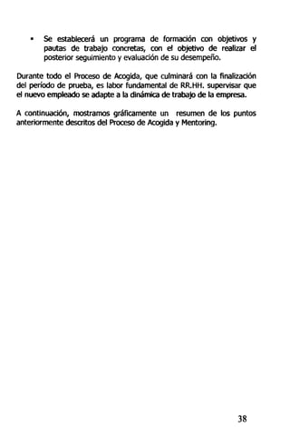• Se establecerá un programa de formación con objetivos y
pautas de trabajo concretas, con e! objetivo de realizar el
posterior seguimiento y evaluación de su desempeño.
Durante todo el Proceso de Acogida, que culminará con la finalización
del período de prueba, es labor fundamental de RR.HH. supervisar que
el nuevo empleado se adapte a la dinámica de trabajo de la empresa.
A continuación, mostramos gráficamente un resumen de los puntos
anteriormente descritos del Proceso de Acogida y Mentoring.
38
 