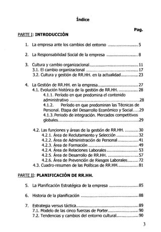 índice
Pag.
PARTE I: INTRODUCCIÓN
1. La empresa ante los cambios del entorno .....* .5
2. La Responsabilidad Social de la empresa ..,.,....,...,., ....8
3. Cultura y cambio organizacional , .......,., l l
3.1. El cambio organizacional ,.., .., 17
3.2. Cultura y gestión de RR.HH. en la actualidad , 23
4. La Gestión de RR.HH. en la empresa , 27
4.1. Evolución histórica de la gestión de RR.HH .,..28
4.1.1. Período en que predomina el contenido
administrativo ...28
4.1.2. Período en que predominan las Técnicas de
Personal. Etapa del Desarrollo Económico y Social 29
4.1.3. Periodo de integración. Mercados competitivos
globales 29
4.2. Las funciones y áreas de la gestión de RR.HH 30
4.2.1. Área de Reclutamiento y Selección 32
4.2.2. Área de Administración de Personal 41
4.2.3. Área de Formación 49
4.2.4. Área de Relaciones Laborales.. 53
4.2.5. Área de Desarrollo de RR.HH 57
4.2.6. Área de Prevención de Riesgos Laborales 72
4.3. Cuadro-resumen délas Políticas de RR.HH 81
PARTE I I : PLANIFICACIÓN DE RR.HH.
5. La Planificación Estratégica de la empresa 85
6. Historia de la planificación 88
7. Estrategia versus táctica 89
7.1. Modelo de las cinco fuerzas de Porter 90
7.2. Tendencias y cambios del entorno cultural ..90
3
 