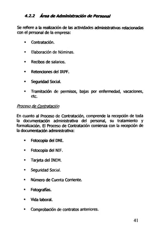 4.2.2 Área deAdministración de Personal
Se refiere a la realización de las actividades administrativas relacionadas
con el personal de la empresa:
• Contratación.
• Elaboración de Nóminas.
• Recibos de salarios.
• Retenciones del IRPF.
- Seguridad Social.
• Tramitación de permisos, bajas por enfermedad, vacaciones,
etc.
Proceso de Contratación
En cuanto al Proceso de Contratación, comprende la recepción de toda
la documentación administrativa del personal, su tratamiento y
formalización. El Proceso de Contratación comienza con la recepción de
la documentación administrativa:
• Fotocopia del DNI.
• Fotocopia del NIF.
• Tarjeta del INEM.
• Seguridad Social.
• Número de Cuenta Corriente.
• Fotografías.
- Vida laboral.
• Comprobación de contratos anteriores.
41
 