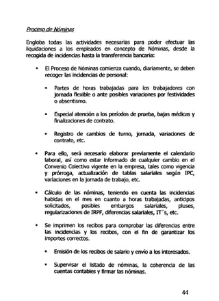 Proceso de Nóminas
Engloba todas las actividades necesarias para poder efectuar las
liquidaciones a los empleados en concepto de Nóminas, desde la
recogida de incidencias hasta la transferencia bancaria:
• El Proceso de Nóminas comienza cuando, diariamente, se deben
recoger las incidencias de personal:
• Partes de horas trabajadas para los trabajadores con
jornada flexible o ante posibles variaciones por festividades
o absentismo.
• Especial atención a los períodos de prueba, bajas médicas y
finalizaciones de contrato.
• Registro de cambios de turno, jornada, variaciones de
contrato, etc.
• Para ello, será necesario elaborar previamente el calendario
laboral, así como estar informado de cualquier cambio en el
Convenio Colectivo vigente en la empresa, tales como vigencia
y prórroga, actualización de tablas salariales según IPC,
variaciones en la jornada de trabajo, etc.
• Cálculo de las nóminas, teniendo en cuenta las incidencias
habidas en el mes en cuanto a horas trabajadas, anticipos
solicitados, posibles embargos salariales, pluses,
regularizaciones de IRPF, diferencias salariales, IT's, etc.
• Se imprimen los recibos para comprobar las diferencias entre
las incidencias y los recibos, con el fin de garantizar los
importes correctos.
• Emisión de los recibos de salario y envío a los interesados.
• Supervisar el listado de nóminas, la coherencia de las
cuentas contables y firmar las nóminas.
44
 