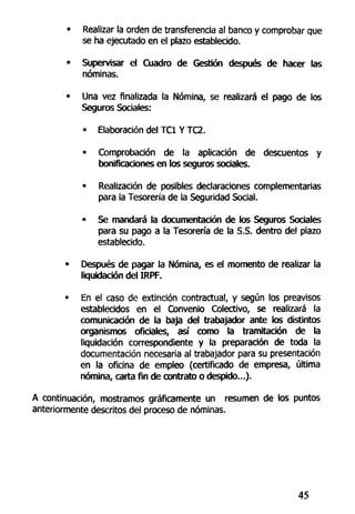 • Realizar la orden de transferencia al banco y comprobar que
se ha ejecutado en el plazo establecido.
• Supervisar el Cuadro de Gestión después de hacer las
nóminas.
• Una vez finalizada la Nómina, se realizará el pago de los
Seguros Sociales:
- Elaboración del TC1 Y TC2.
• Comprobación de la aplicación de descuentos y
bonificaciones en los seguros sociales.
• Realización de posibles declaraciones complementarias
para la Tesorería de la Seguridad Social.
• Se mandará la documentación de los Seguros Sociales
para su pago a la Tesorería de la S.S. dentro del plazo
establecido.
• Después de pagar la Nómina, es el momento de realizar la
liquidación del IRPF.
• En el caso de extinción contractual, y según los preavisos
establecidos en el Convenio Colectivo, se realizará la
comunicación de la baja del trabajador ante los distintos
organismos oficiales, así como la tramitación de la
liquidación correspondiente y la preparación de toda la
documentación necesaria al trabajador para su presentación
en la oficina de empleo (certificado de empresa, última
nómina, carta fin de contrato o despido...).
A continuación, mostramos gráficamente un resumen de los puntos
anteriormente descritos del proceso de nóminas.
45
 