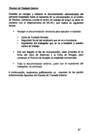 Proceso de Traslado Interno
Consiste en recoger y elaborar la documentación administrativa del
personal trasladado hasta el momento de su incorporación en el Centro
de Destino. Comienza cuando el centro de trabajo de origen se pone en
contacto con el Departamento de RR.HH., que realiza las siguientes
tareas:
• Recoger la documentación necesaria para ejecutar el traslado:
• Carta de Traslado firmada.
• Seguridad Social del empleado que se va a incorporar.
• Expediente del trabajador que se va a trasladar a nuestro
centro de trabajo.
• Una vez llegado el día de incorporación, estar presente en la
firma del Libro de Matrícula y la Ficha de Riesgos, para
comenzar el Proceso de Acogida al empleado incorporado.
• Toda la documentación anterior, junto con el expediente del
trabajador, se archivará.
A continuación, mostramos gráficamente un resumen de los puntos
anteriormente descritos del Proceso de Traslado Interno.
47
 