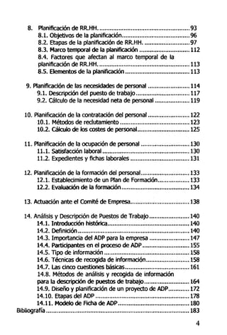 8. Planificación de RR.HH 93
8.1. Objetivos de la planificación 96
8.2. Etapas de la planificación de RR.HH 97
8.3. Marco temporal de la planificación 112
8.4. Factores que afectan ai marco temporal de la
planificación de RR.HH 113
8.5. Elementos de la planificación 113
9. Planificación de las necesidades de personal 114
9.1. Descripción del puesto de trabajo 117
9.2. Cálculo de la necesidad neta de personal 119
10. Planificación de la contratación del personal 122
10.1. Métodos de reclutamiento 123
10.2. Cálculo de los costes de personal 125
11. Planificación de la ocupación de personal 130
11.1. Satisfacción laboral 130
11.2. Expedientes y fichas laborales 131
12. Planificación de la formación del personal 133
12.1. Establecimiento de un Plan de Formación 133
12.2. Evaluación de la formación 134
13. Actuación ante el Comité de Empresa 138
14. Análisis y Descripción de Puestos de Trabajo 140
14.1. Introducción histórica 140
14.2. Definición 140
14.3. Importancia del ADP para la empresa 147
14.4. Participantes en el proceso de ADP 155
14.5. Tipo de información 158
14.6. Técnicas de recogida de información 158
14.7. Las cinco cuestiones básicas 161
14.8. Métodos de análisis y recogida de información
para la descripción de puestos de trabajo 164
14.9. Diseño y planificación de un proyecto de ADP 172
14.10. Etapas del ADP 178
14.11. Modelo de Ficha de ADP 180
Bibliografía 183
4
 