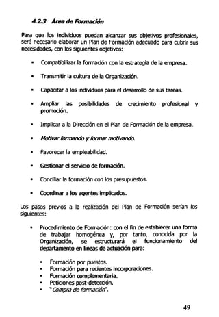 4.2.3 Atea de Formación
Para que los individuos puedan alcanzar sus objetivos profesionales,
será necesario elaborar un Plan de Formación adecuado para cubrir sus
necesidades, con los siguientes objetivos:
- Compatibilizar la formación con la estrategia de la empresa.
• Transmitir la cultura de la Organización.
• Capacitar a los individuos para el desarrollo de sus tareas.
« Ampliar las posibilidades de crecimiento profesional y
promoción.
• Implicar a la Dirección en el Plan de Formación de la empresa.
• Motivar formando y formar motivando.
• Favorecer la empleabilidad.
• Gestionar el servicio de formación.
• Conciliar la formación con los presupuestos.
• Coordinar a los agentes implicados.
Los pasos previos a la realización del Plan de Formación serían los
siguientes:
• Procedimiento de Formación: con el fin de establecer una forma
de trabajar homogénea y, por tanto, conocida por la
Organización, se estructurará el funcionamiento del
departamento en líneas de actuación para:
• Formación por puestos.
• Formación para recientes incorporaciones.
• Formación complementaría.
• Peticiones post-detección.
• " Compra de formación".
49
 