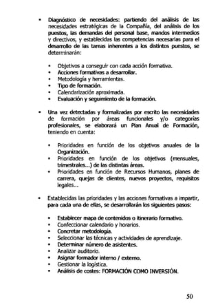 Diagnóstico de necesidades: partiendo del análisis de las
necesidades estratégicas de la Compañía, del análisis de los
puestos, las demandas del personal base., mandos intermedios
y directivos, y establecidas las competencias necesarias para el
desarrollo de las tareas inherentes a los distintos puestos, se
determinarán:
• Objetivos a conseguir con cada acción formativa.
• Acciones formativas a desarrollar.
> Metodología y herramientas.
• Tipo de formación.
• Calendarización aproximada.
• Evaluación y seguimiento de la formación.
Una vez detectadas y formalizadas por escrito las necesidades
de formación por áreas funcionales y/o categorías
profesionales, se elaborará un Plan Anual de Formación,
teniendo en cuenta:
• Prioridades en función de los objetivos anuales de la
Organización.
• Prioridades en función de los objetivos (mensuales,
trimestrales...) de las distintas áreas.
« Prioridades en función de Recursos Humanos, planes de
carrera, quejas de dientes, nuevos proyectos, requisitos
legales...
Establecidas las prioridades y las acciones formativas a impartir,
para cada una de ellas, se desarrollarán los siguientes pasos:
• Establecer mapa de contenidos o itinerario formativo.
• Confeccionar calendario y horarios.
• Concretar metodología.
• Seleccionar las técnicas y actividades de aprendizaje.
• Determinar número de asistentes.
• Analizar auditorio.
• Asignar formador interno / externo.
• Gestionar la logística.
• Análisis de costes: FORMACIÓN COMO INVERSIÓN.
50
 