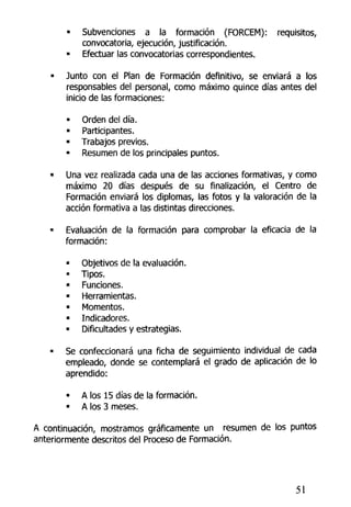 • Subvenciones a la formación (FORCEM): requisitos,
convocatoria, ejecución, justificación.
• Efectuar las convocatorias correspondientes.
• Junto con el Plan de Formación definitivo, se enviará a los
responsables del personal, como máximo quince días antes del
inicio de las formaciones:
• Orden del día.
• Participantes.
• Trabajos previos.
• Resumen de los principales puntos.
• Una vez realizada cada una de las acciones formativas, y como
máximo 20 días después de su finalización, el Centro de
Formación enviará los diplomas, las fotos y la valoración de la
acción formativa a las distintas direcciones.
• Evaluación de la formación para comprobar la eficacia de la
formación:
• Objetivos de (a evaluación.
• Tipos.
• Funciones.
• Herramientas.
• Momentos.
• Indicadores.
• Dificultades y estrategias.
• Se confeccionará una ficha de seguimiento individual de cada
empleado, donde se contemplará el grado de aplicación de lo
aprendido:
• A los 15 días de la formación.
• A los 3 meses.
A continuación, mostramos gráficamente un resumen de los puntos
anteriormente descritos del Proceso de Formación.
51
 