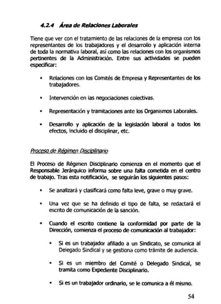 4.2.4 Área de Relaciones Laborales
Tiene que ver con el tratamiento de las relaciones de la empresa con los
representantes de los trabajadores y el desarrollo y aplicación interna
de toda la normativa laboral, así como las relaciones con los organismos
pertinentes de la Administración. Entre sus actividades se pueden
especificar:
• Relaciones con los Comités de Empresa y Representantes de los
trabajadores.
• Intervención en las negociaciones colectivas.
• Representación y tramitaciones ante los Organismos Laborales.
• Desarrollo y aplicación de la legislación laboral a todos los
efectos, incluido el disciplinar, etc.
Proceso de Régimen Disciplinario
El Proceso de Régimen Disciplinario comienza en el momento que el
Responsable Jerárquico informa sobre una falta cometida en el centro
de trabajo. Tras esta notificación, se seguirán los siguientes pasos:
• Se analizará y clasificará como falta leve, grave o muy grave.
• Una vez que se ha definido el tipo de falta, se redactará el
escrito de comunicación de la sanción.
- Cuando el escrito contiene la conformidad por parte de la
Dirección, comienza el proceso de comunicación al trabajador:
• Si es un trabajador afiliado a un Sindicato, se comunica al
Delegado Sindical y se gestiona como trámite de audiencia.
• Si es un miembro del Comité o Delegado Sindical, se
tramita como Expediente Disciplinario.
• Si es un trabajador ordinario, se le comunica a él mismo.
54
 