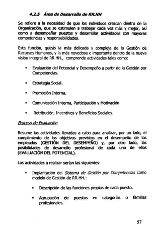 4.2,5 Área de Desarrollo de RR.HH
Se refiere a la necesidad de que los individuos crezcan dentro de la
Organización, que se estimulen a trabajar cada vez más y mejor, así
como a desempeñar puestos y desarrollar actividades con mayores
competencias y responsabilidades.
Esta función, quizás la más delicada y compleja de la Gestión de
Recursos Humanos, y la más novedosa e importante dentro de la nueva
visión integral de RR.HH., comprende actividades tales como:
• Evaluación del Potencial y Desempeño a partir de la Gestión por
Competencias.
• Estrategia Social.
• Promoción Interna.
• Comunicación Interna, Participación y Motivación.
• Retribución, Incentivos y Beneficios Sociales.
Proceso de Evaluación
Resume las actividades llevadas a cabo para analizar, por un lado, el
cumplimiento de los objetivos previstos en el desempeño de los
empleados (GESTIÓN DEL DESEMPEÑO) y, por otro lado, las
posibilidades de desarrollo profesional de cada uno de ellos
(EVALUACIÓN DEL POTENCIAL).
Las actividades a realizar serían las siguientes:
• Implantación del Sistema de Gestión por Competencias como
modelo de Gestión de RR.HH.:
• Descripción de las funciones propias de cada puesto.
• Agrupación de puestos en categorías o familias
profesionales.
57
 